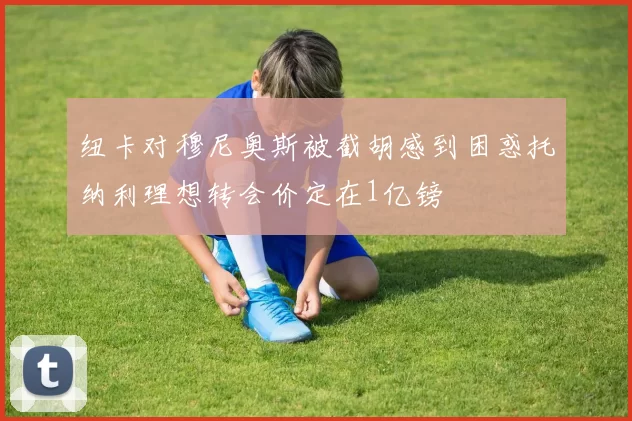 纽卡对穆尼奥斯被截胡感到困惑托纳利理想转会价定在1亿镑