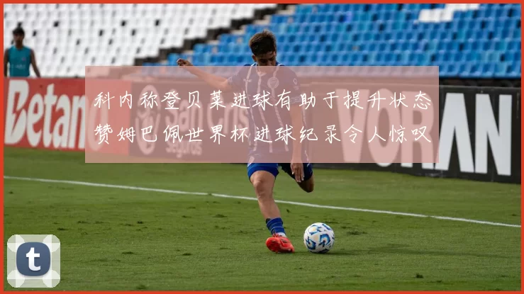 科内称登贝莱进球有助于提升状态赞姆巴佩世界杯进球纪录令人惊叹