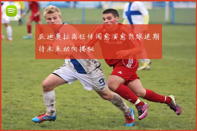 瓜迪奥拉离任传闻愈演愈烈球迷期待未来动向揭秘