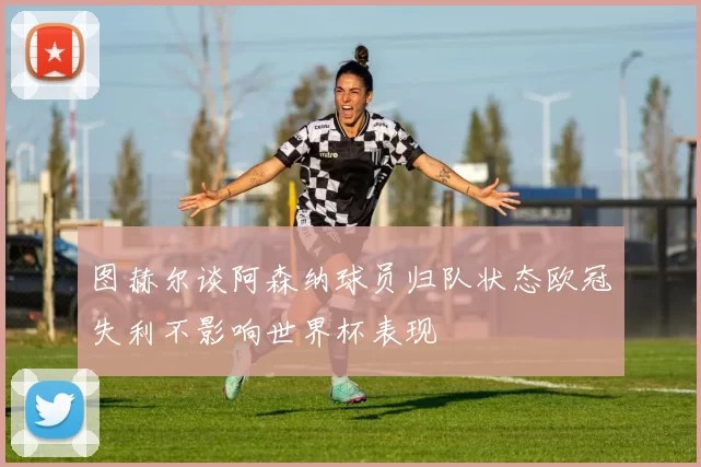 图赫尔谈阿森纳球员归队状态欧冠失利不影响世界杯表现