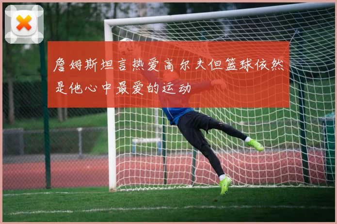 詹姆斯坦言热爱高尔夫但篮球依然是他心中最爱的运动