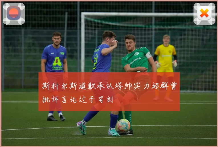 斯科尔斯道歉承认塔帅实力超群曾批评言论过于苛刻