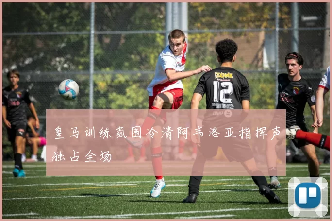 皇马训练氛围冷清阿韦洛亚指挥声独占全场