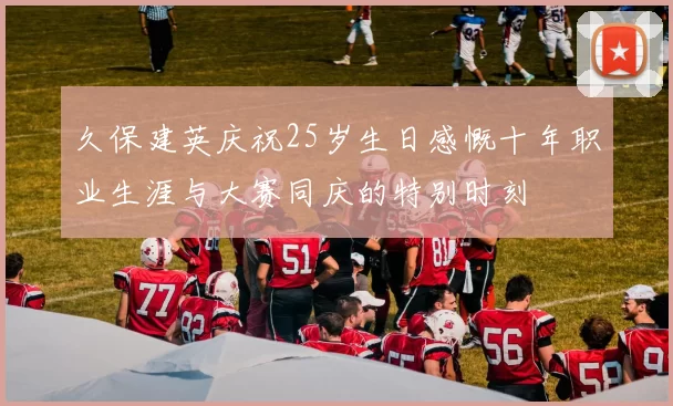 久保建英庆祝25岁生日感慨十年职业生涯与大赛同庆的特别时刻