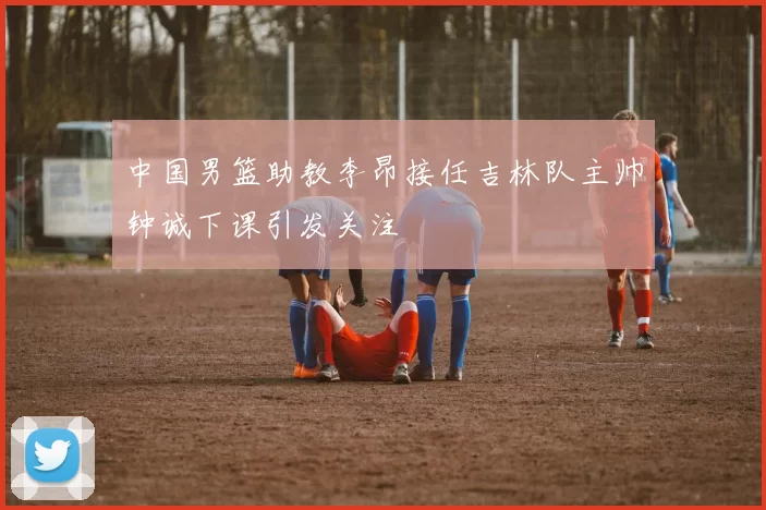 中国男篮助教李昂接任吉林队主帅钟诚下课引发关注