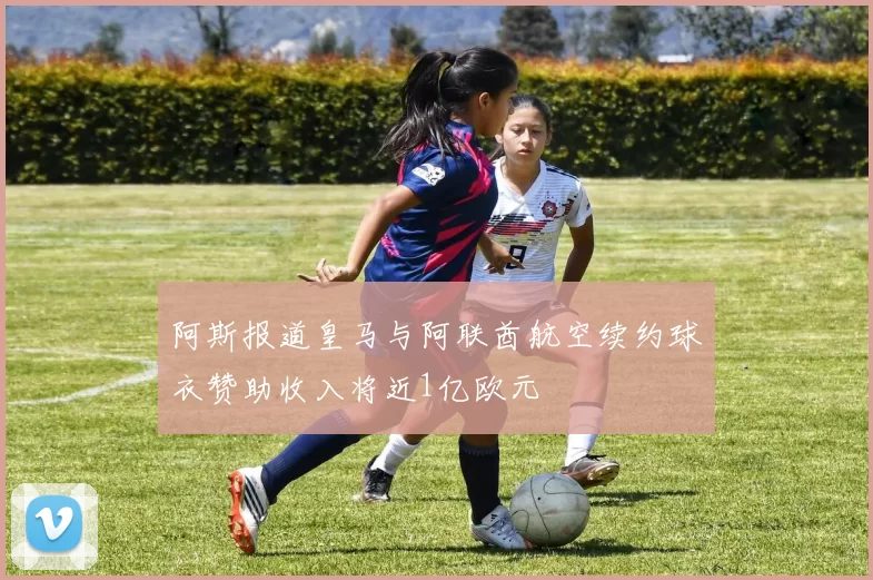 阿斯报道皇马与阿联酋航空续约球衣赞助收入将近1亿欧元