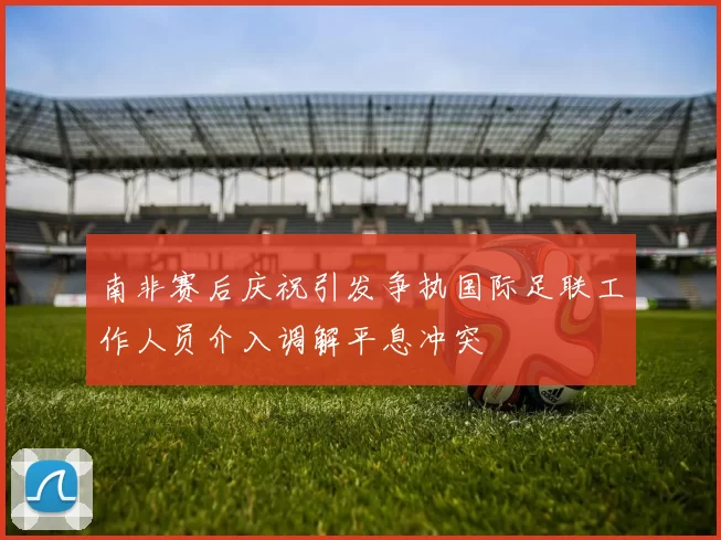 南非赛后庆祝引发争执国际足联工作人员介入调解平息冲突