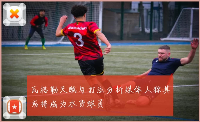 瓦格勒天赋与打法分析媒体人称其或将成为水货球员