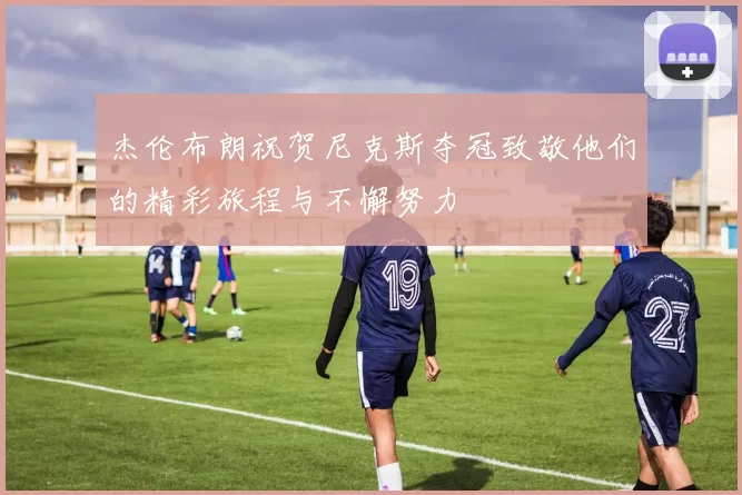 杰伦布朗祝贺尼克斯夺冠致敬他们的精彩旅程与不懈努力