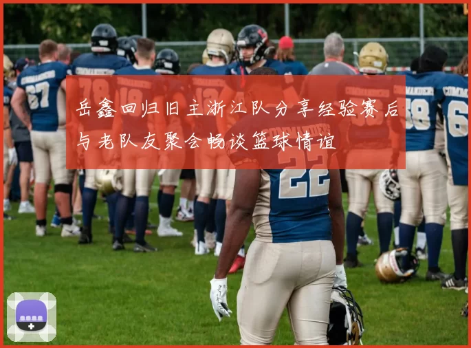 岳鑫回归旧主浙江队分享经验赛后与老队友聚会畅谈篮球情谊