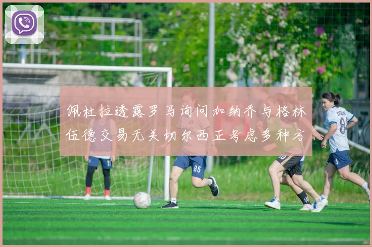 佩杜拉透露罗马询问加纳乔与格林伍德交易无关切尔西正考虑多种方案