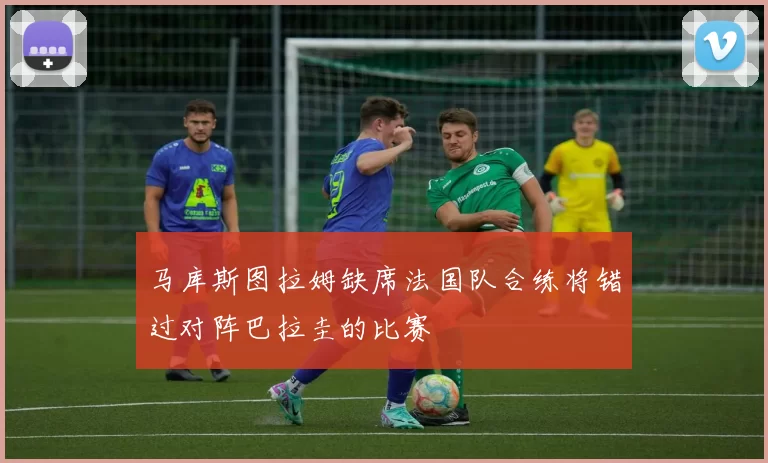 马库斯图拉姆缺席法国队合练将错过对阵巴拉圭的比赛