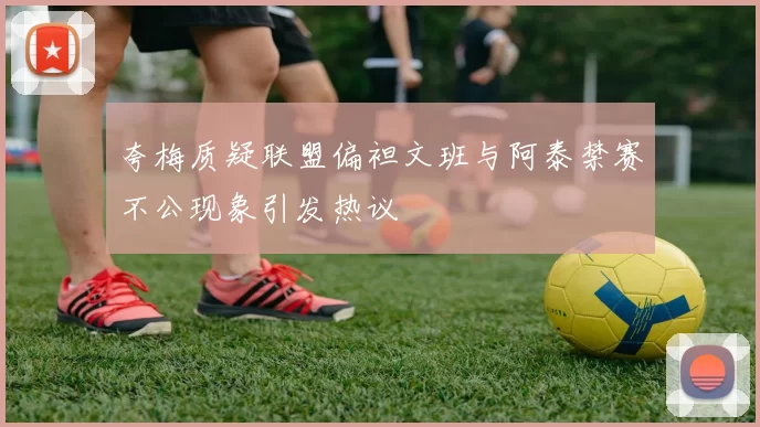 夸梅质疑联盟偏袒文班与阿泰禁赛不公现象引发热议